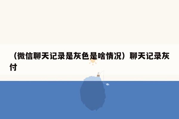 （微信聊天记录是灰色是啥情况）聊天记录灰付