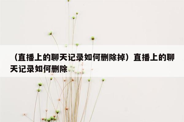 （直播上的聊天记录如何删除掉）直播上的聊天记录如何删除