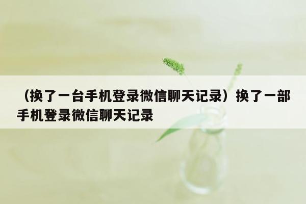 （换了一台手机登录微信聊天记录）换了一部手机登录微信聊天记录