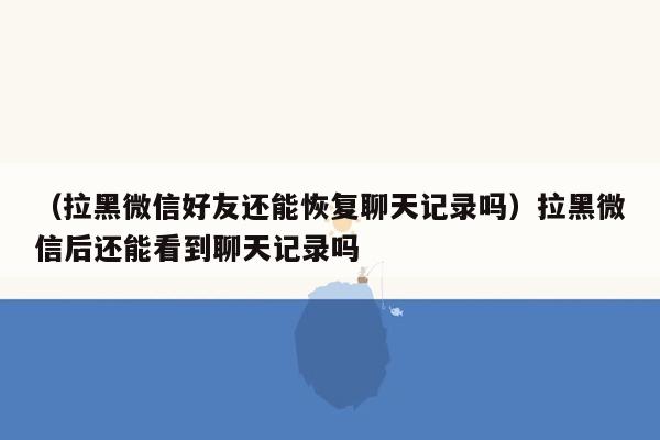 （拉黑微信好友还能恢复聊天记录吗）拉黑微信后还能看到聊天记录吗