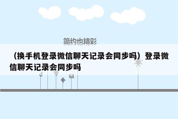 （换手机登录微信聊天记录会同步吗）登录微信聊天记录会同步吗