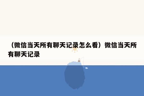 （微信当天所有聊天记录怎么看）微信当天所有聊天记录