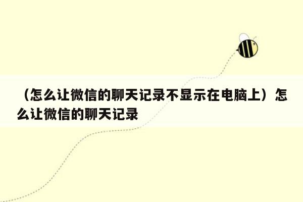 （怎么让微信的聊天记录不显示在电脑上）怎么让微信的聊天记录