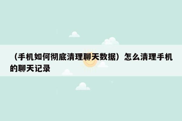 （手机如何彻底清理聊天数据）怎么清理手机的聊天记录