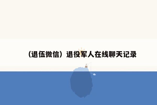 （退伍微信）退役军人在线聊天记录