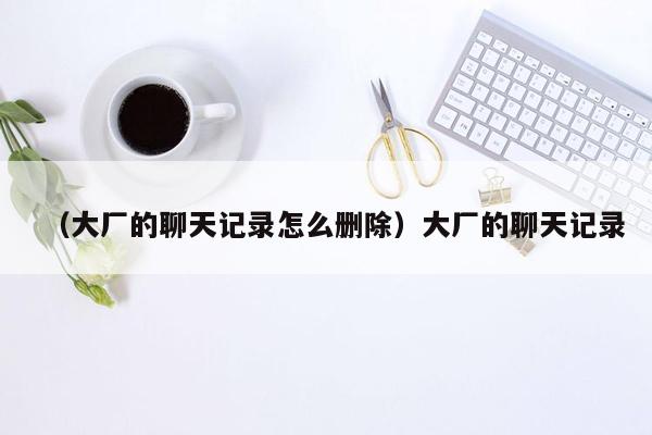 （大厂的聊天记录怎么删除）大厂的聊天记录