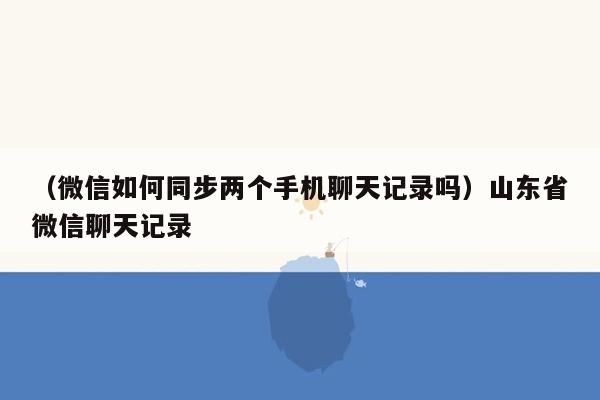 （微信如何同步两个手机聊天记录吗）山东省微信聊天记录