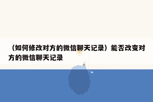 （如何修改对方的微信聊天记录）能否改变对方的微信聊天记录