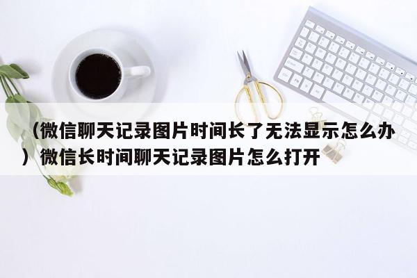 （微信聊天记录图片时间长了无法显示怎么办）微信长时间聊天记录图片怎么打开