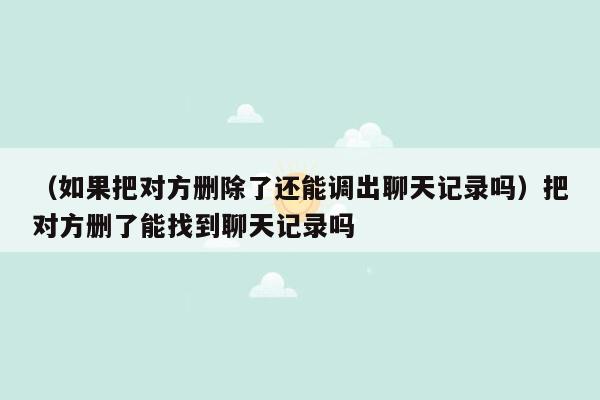 （如果把对方删除了还能调出聊天记录吗）把对方删了能找到聊天记录吗