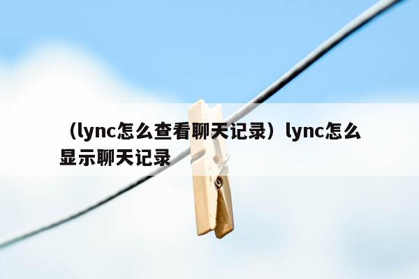 （lync怎么查看聊天记录）lync怎么显示聊天记录