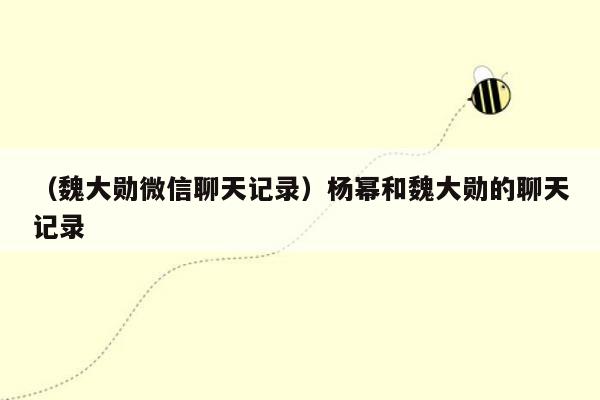 （魏大勋微信聊天记录）杨幂和魏大勋的聊天记录