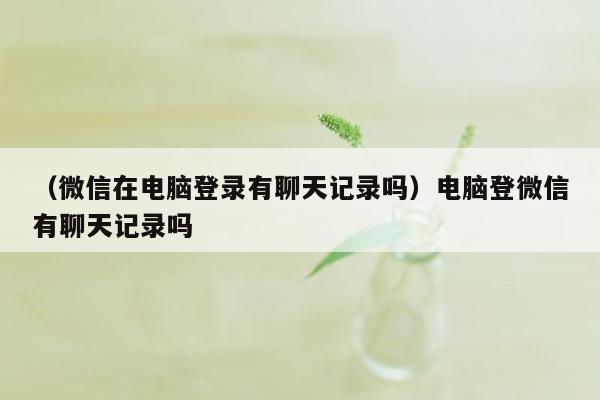 （微信在电脑登录有聊天记录吗）电脑登微信有聊天记录吗