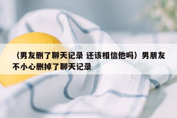 （男友删了聊天记录 还该相信他吗）男朋友不小心删掉了聊天记录