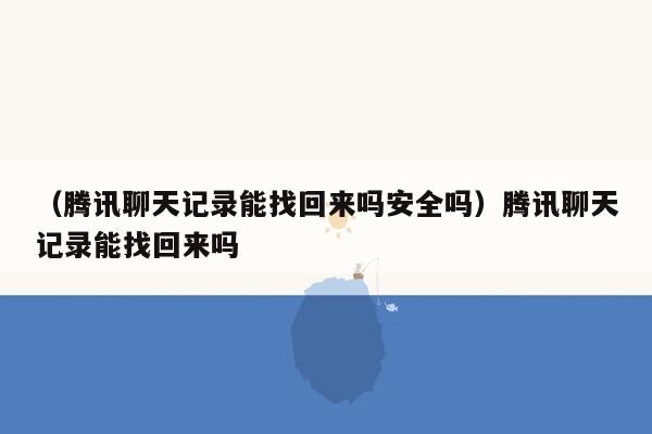 （腾讯聊天记录能找回来吗安全吗）腾讯聊天记录能找回来吗