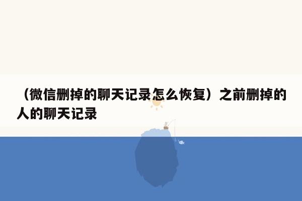 （微信删掉的聊天记录怎么恢复）之前删掉的人的聊天记录