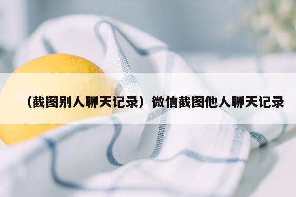 （截图别人聊天记录）微信截图他人聊天记录