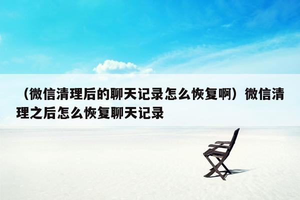 （微信清理后的聊天记录怎么恢复啊）微信清理之后怎么恢复聊天记录