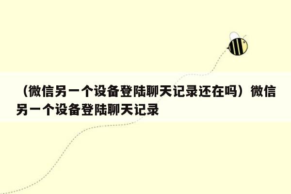 （微信另一个设备登陆聊天记录还在吗）微信另一个设备登陆聊天记录