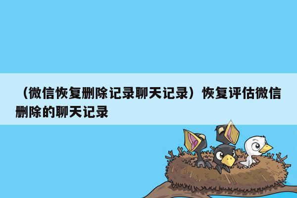 （微信恢复删除记录聊天记录）恢复评估微信删除的聊天记录