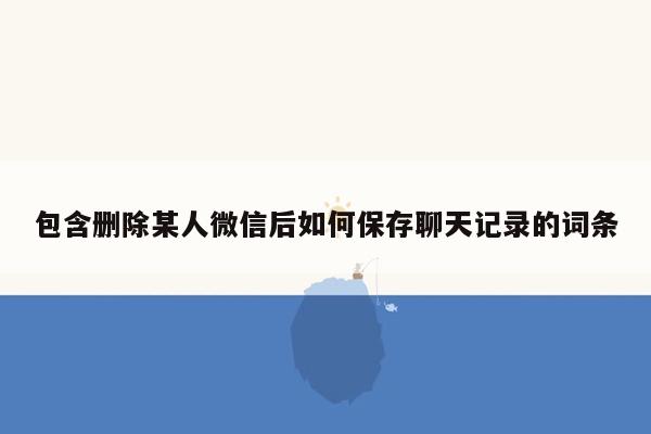 包含删除某人微信后如何保存聊天记录的词条