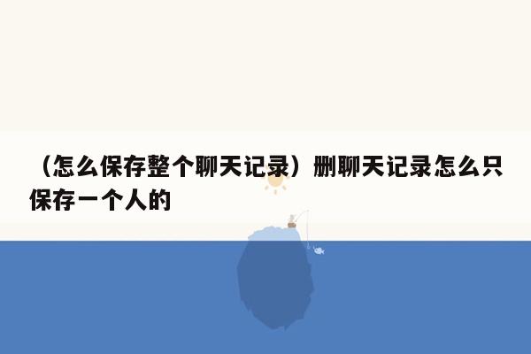 （怎么保存整个聊天记录）删聊天记录怎么只保存一个人的