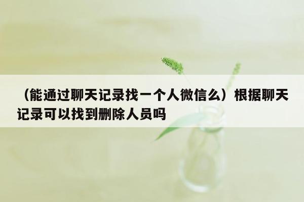 （能通过聊天记录找一个人微信么）根据聊天记录可以找到删除人员吗