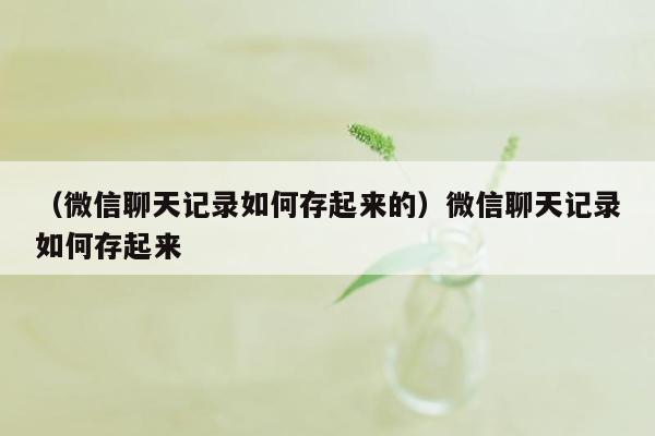 （微信聊天记录如何存起来的）微信聊天记录如何存起来