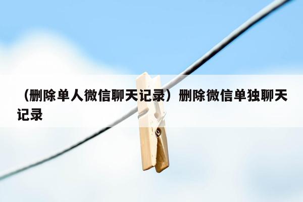 （删除单人微信聊天记录）删除微信单独聊天记录