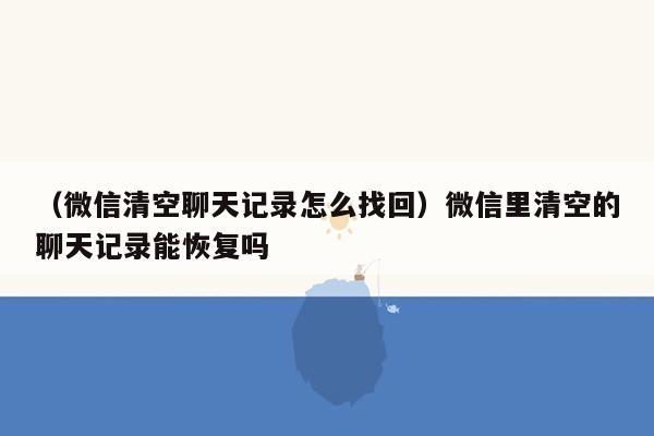 （微信清空聊天记录怎么找回）微信里清空的聊天记录能恢复吗