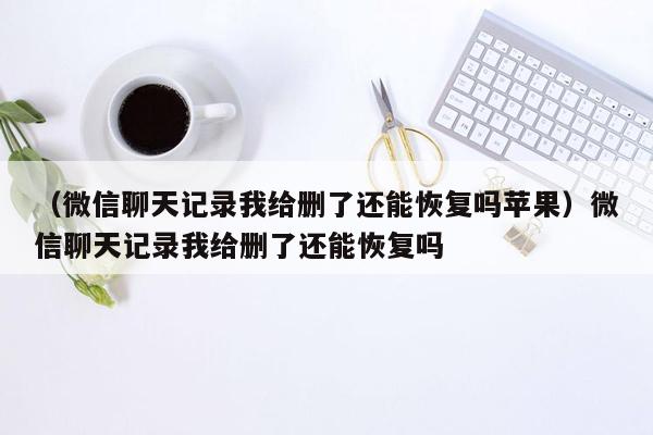 （微信聊天记录我给删了还能恢复吗苹果）微信聊天记录我给删了还能恢复吗