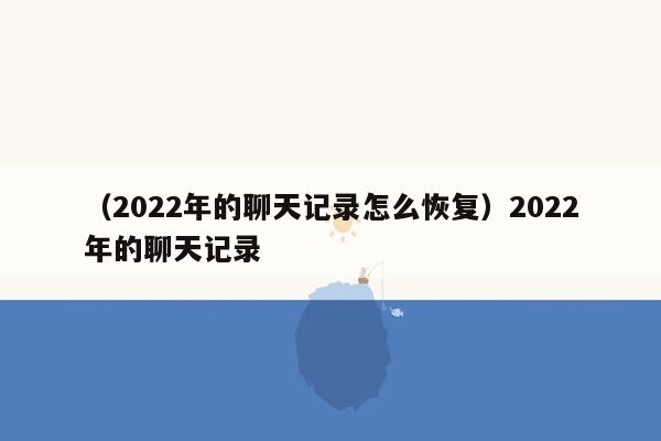 （2022年的聊天记录怎么恢复）2022年的聊天记录