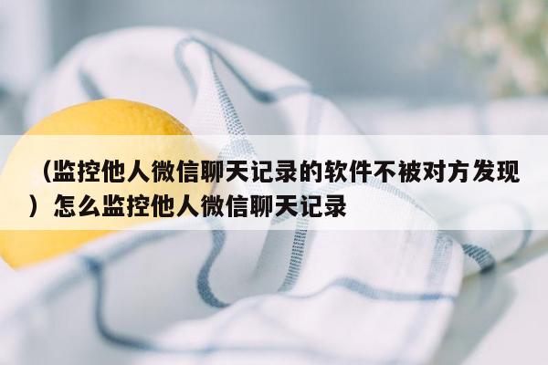 （监控他人微信聊天记录的软件不被对方发现）怎么监控他人微信聊天记录