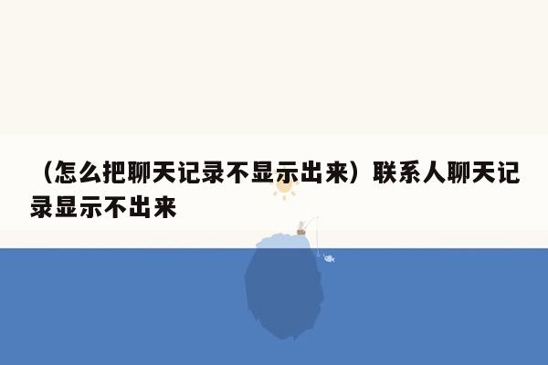 （怎么把聊天记录不显示出来）联系人聊天记录显示不出来