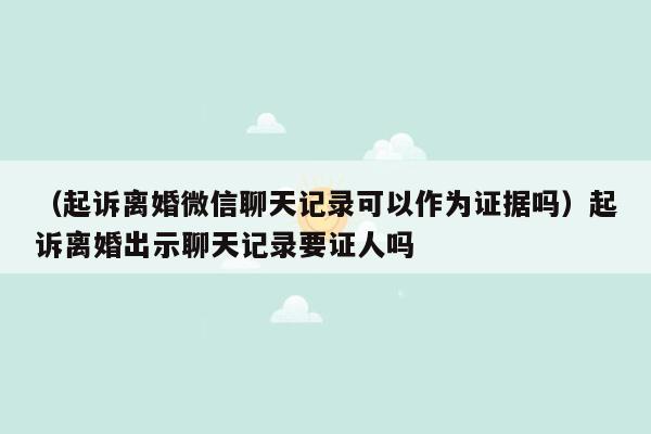 （起诉离婚微信聊天记录可以作为证据吗）起诉离婚出示聊天记录要证人吗