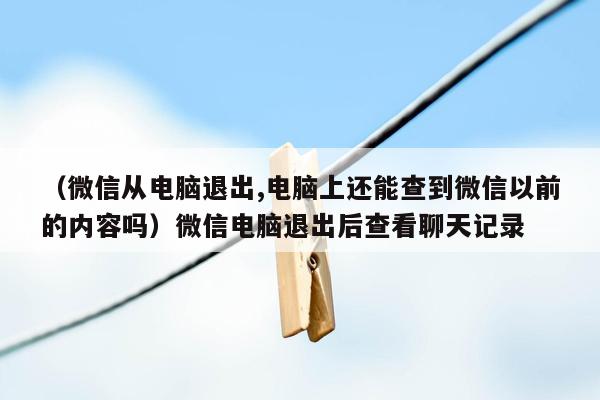 （微信从电脑退出,电脑上还能查到微信以前的内容吗）微信电脑退出后查看聊天记录