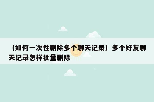 （如何一次性删除多个聊天记录）多个好友聊天记录怎样批量删除