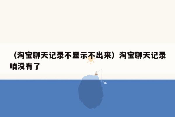 （淘宝聊天记录不显示不出来）淘宝聊天记录咱没有了