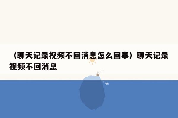 （聊天记录视频不回消息怎么回事）聊天记录视频不回消息