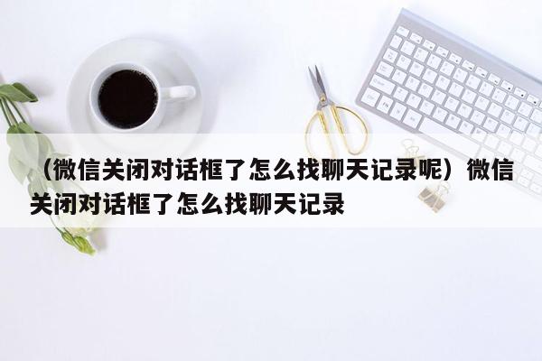 （微信关闭对话框了怎么找聊天记录呢）微信关闭对话框了怎么找聊天记录