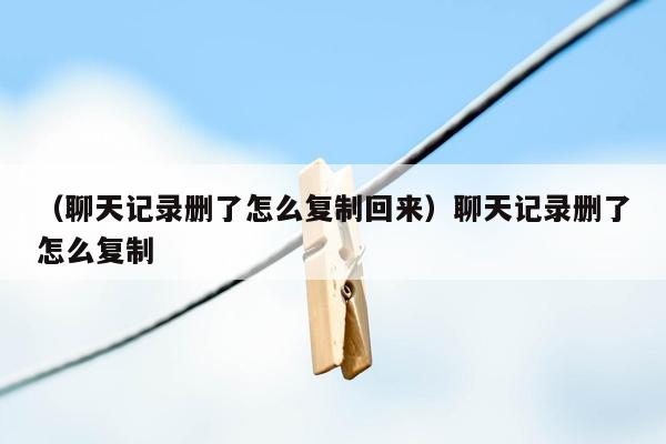 （聊天记录删了怎么复制回来）聊天记录删了怎么复制