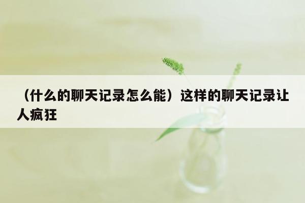 （什么的聊天记录怎么能）这样的聊天记录让人疯狂