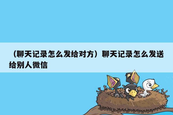 （聊天记录怎么发给对方）聊天记录怎么发送给别人微信