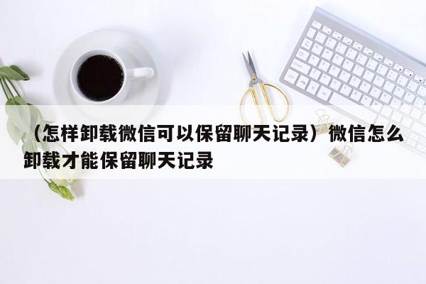 （怎样卸载微信可以保留聊天记录）微信怎么卸载才能保留聊天记录