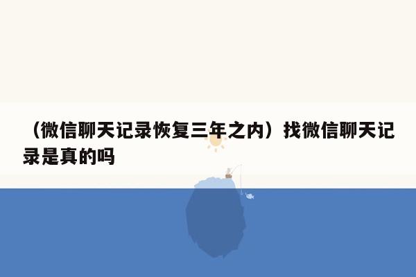 （微信聊天记录恢复三年之内）找微信聊天记录是真的吗