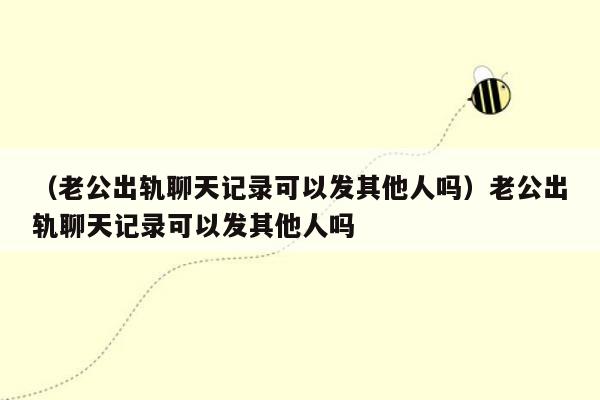 （老公出轨聊天记录可以发其他人吗）老公出轨聊天记录可以发其他人吗