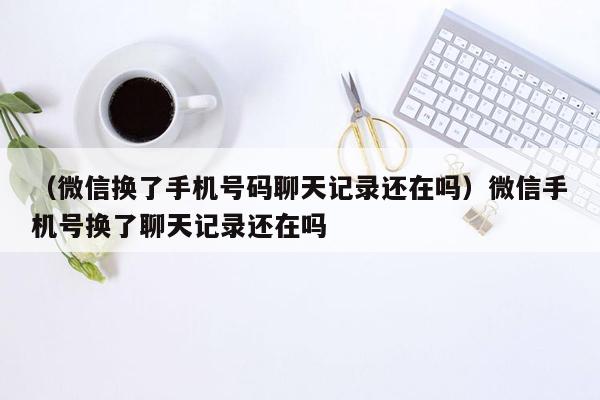 （微信换了手机号码聊天记录还在吗）微信手机号换了聊天记录还在吗