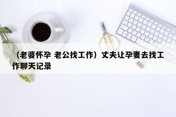 （老婆怀孕 老公找工作）丈夫让孕妻去找工作聊天记录