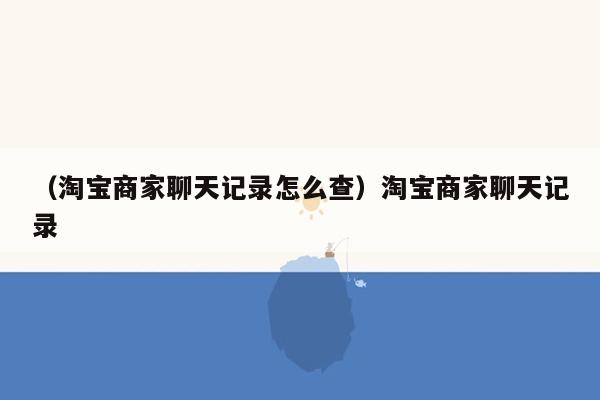 （淘宝商家聊天记录怎么查）淘宝商家聊天记录