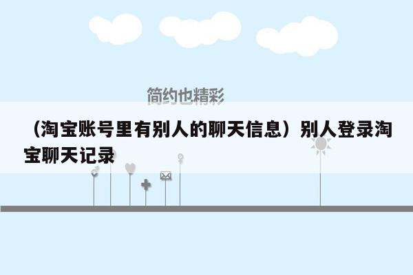 （淘宝账号里有别人的聊天信息）别人登录淘宝聊天记录